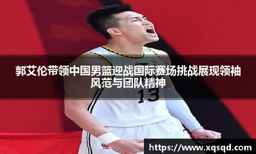 郭艾伦带领中国男篮迎战国际赛场挑战展现领袖风范与团队精神